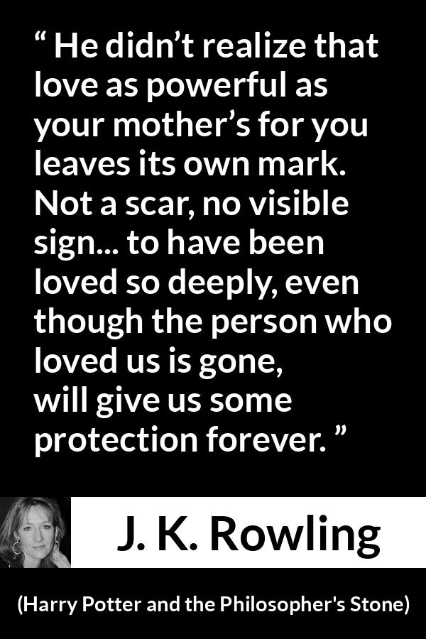 J. K. Rowling quote about love from Harry Potter and the Philosopher's Stone - He didn’t realize that love as power­ful as your mother’s for you leaves its own mark. Not a scar, no visible sign... to have been loved so deeply, even though the per­son who loved us is gone, will give us some protection forever.