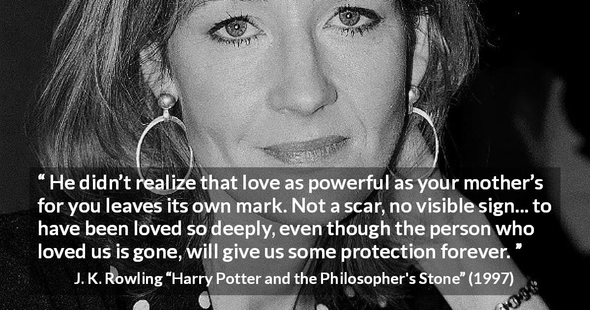 J. K. Rowling quote about love from Harry Potter and the Philosopher's Stone - He didn’t realize that love as power­ful as your mother’s for you leaves its own mark. Not a scar, no visible sign... to have been loved so deeply, even though the per­son who loved us is gone, will give us some protection forever.