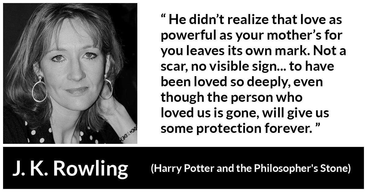 J. K. Rowling quote about love from Harry Potter and the Philosopher's Stone - He didn’t realize that love as power­ful as your mother’s for you leaves its own mark. Not a scar, no visible sign... to have been loved so deeply, even though the per­son who loved us is gone, will give us some protection forever.