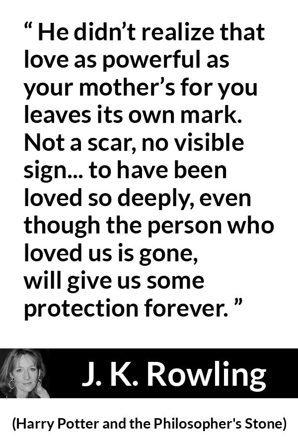 J. K. Rowling quote about love from Harry Potter and the Philosopher's Stone - He didn’t realize that love as power­ful as your mother’s for you leaves its own mark. Not a scar, no visible sign... to have been loved so deeply, even though the per­son who loved us is gone, will give us some protection forever.