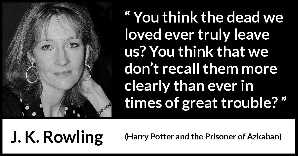 J. K. Rowling quote about love from Harry Potter and the Prisoner of Azkaban - You think the dead we loved ever truly leave us? You think that we don’t recall them more clearly than ever in times of great trou­ble?