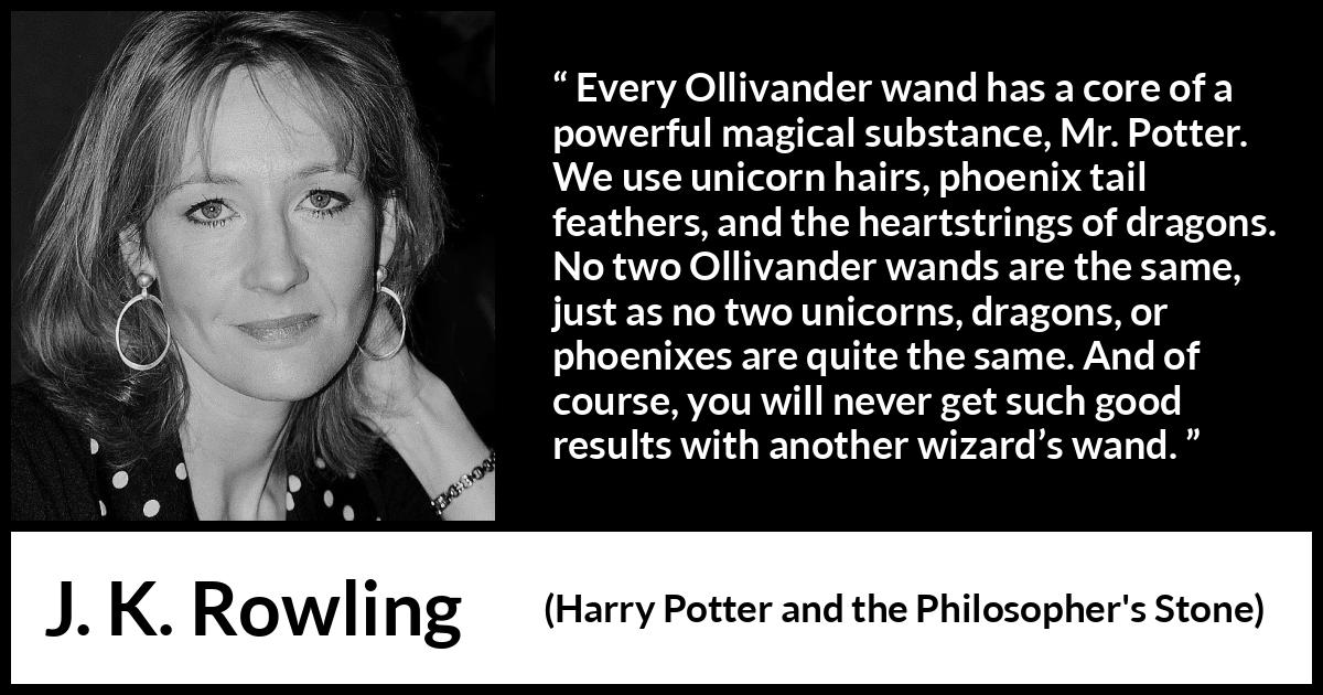 J. K. Rowling quote about magic from Harry Potter and the Philosopher's Stone - Every Ollivander wand has a core of a powerful magical substance, Mr. Potter. We use unicorn hairs, phoenix tail feathers, and the heartstrings of dragons. No two Ollivander wands are the same, just as no two unicorns, dragons, or phoenixes are quite the same. And of course, you will never get such good results with another wizard’s wand.