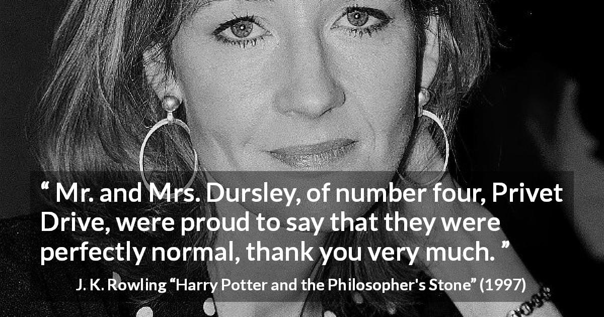 J. K. Rowling quote about normal from Harry Potter and the Philosopher's Stone - Mr. and Mrs. Dursley, of number four, Privet Drive, were proud to say that they were perfectly normal, thank you very much.