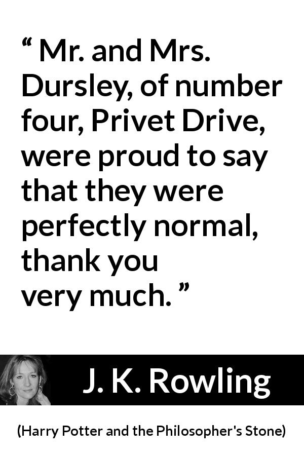 J. K. Rowling quote about normal from Harry Potter and the Philosopher's Stone - Mr. and Mrs. Dursley, of number four, Privet Drive, were proud to say that they were perfectly normal, thank you very much.
