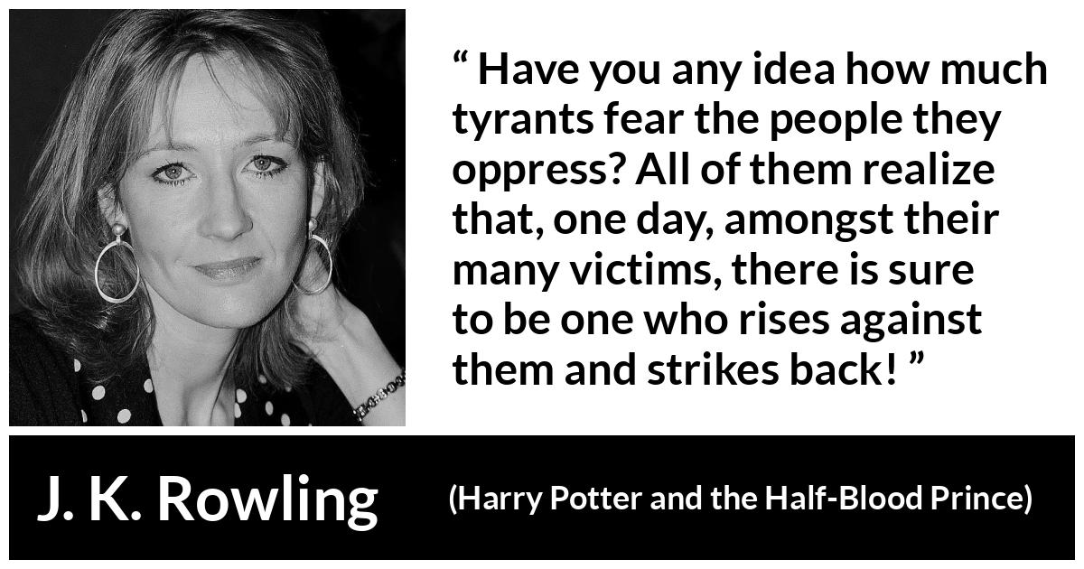 J. K. Rowling about rebellion (“Harry Potter and the Half-Blood Prince”, 2005) J. K. Rowling about rebellion (“Harry Potter and the Half-Blood Prince”, 2005) - Have you any idea how much tyrants fear the people they oppress? All of them realize that, one day, amongst their many victims, there is sure to be one who rises against them and strikes back!