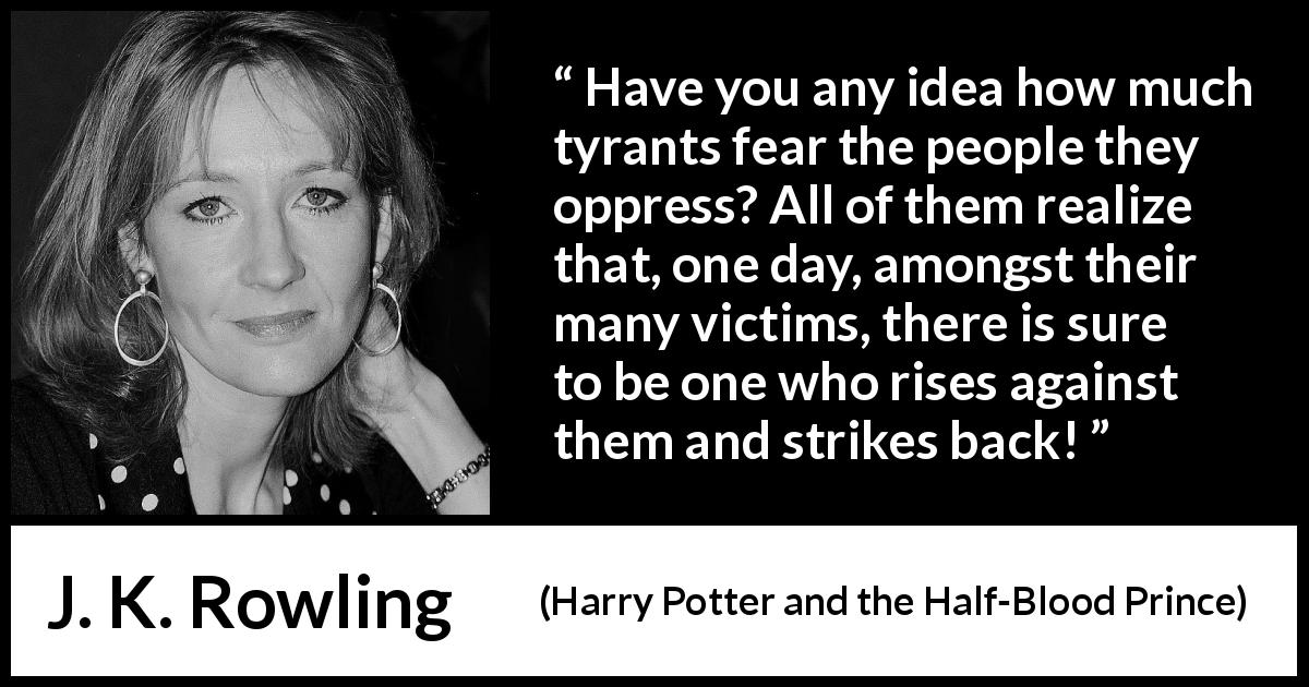 J. K. Rowling quote about rebellion from Harry Potter and the Half-Blood Prince - Have you any idea how much tyrants fear the people they oppress? All of them realize that, one day, amongst their many victims, there is sure to be one who rises against them and strikes back!