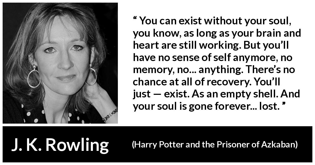 J. K. Rowling quote about soul from Harry Potter and the Prisoner of Azkaban - You can exist with­out your soul, you know, as long as your brain and heart are still working. But you’ll have no sense of self anymore, no memory, no... anything. There’s no chance at all of recovery. You’ll just — exist. As an empty shell. And your soul is gone forever... lost.