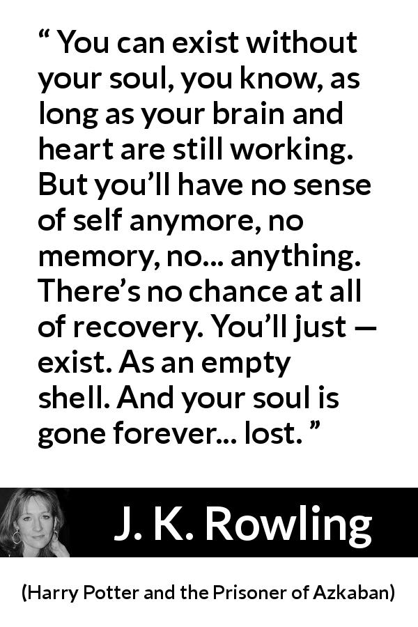J. K. Rowling quote about soul from Harry Potter and the Prisoner of Azkaban - You can exist with­out your soul, you know, as long as your brain and heart are still working. But you’ll have no sense of self anymore, no memory, no... anything. There’s no chance at all of recovery. You’ll just — exist. As an empty shell. And your soul is gone forever... lost.