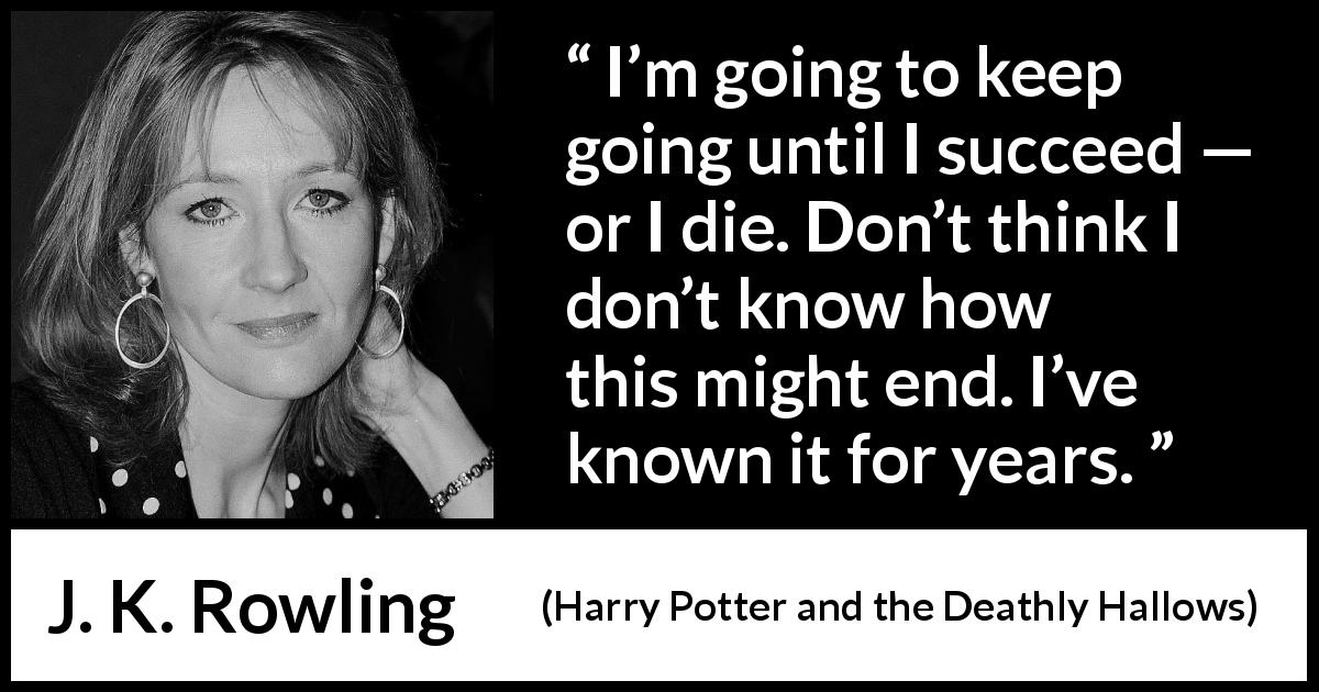 J. K. Rowling quote about success from Harry Potter and the Deathly Hallows - I’m going to keep going until I succeed — or I die. Don’t think I don’t know how this might end. I’ve known it for years.