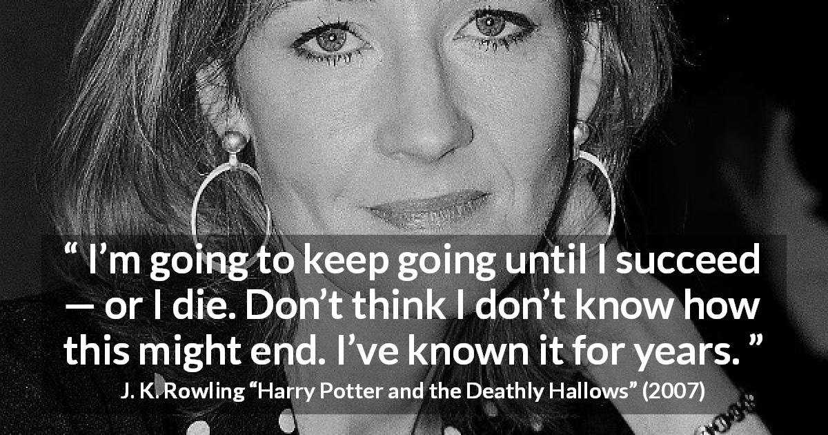 J. K. Rowling quote about success from Harry Potter and the Deathly Hallows - I’m going to keep going until I succeed — or I die. Don’t think I don’t know how this might end. I’ve known it for years.
