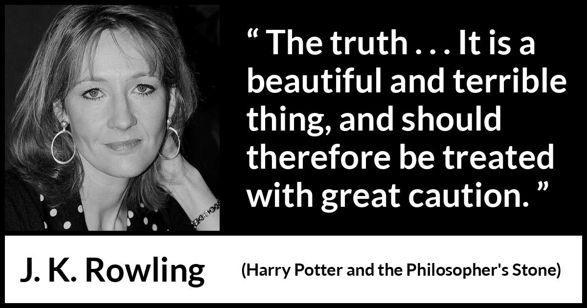 J. K. Rowling quote about truth from Harry Potter and the Philosopher's Stone (1997) J. K. Rowling quote about truth from Harry Potter and the Philosopher's Stone (1997) - The truth . . . It is a beautiful and terrible thing, and should therefore be treated with great caution.