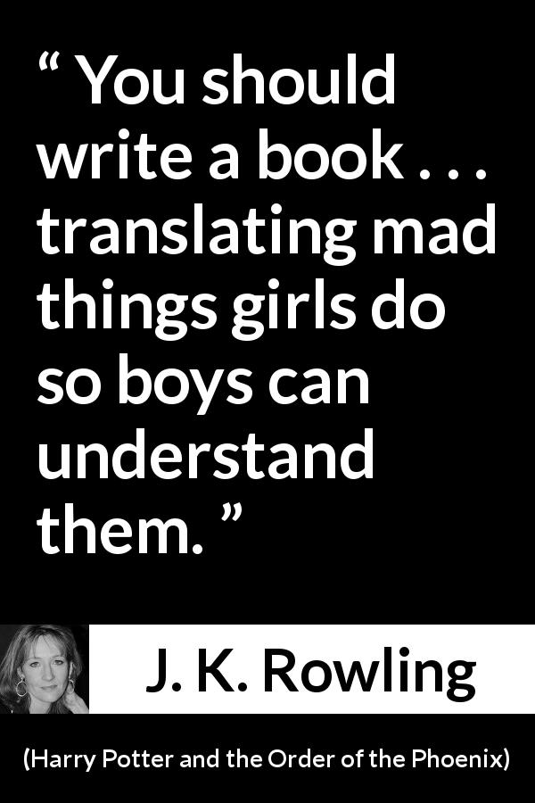 J. K. Rowling quote about understanding from Harry Potter and the Order of the Phoenix - You should write a book . . . translating mad things girls do so boys can understand them.