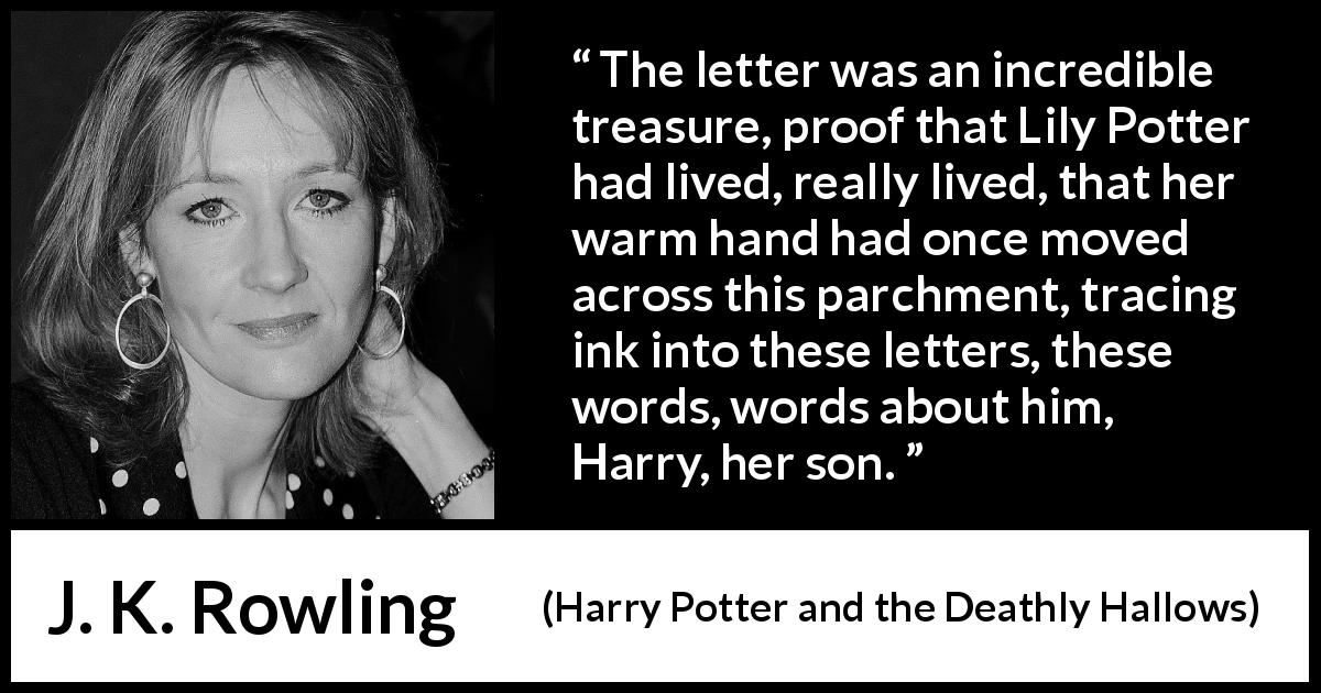 J. K. Rowling quote about words from Harry Potter and the Deathly Hallows - The letter was an incredible treasure, proof that Lily Potter had lived, really lived, that her warm hand had once moved across this parchment, tracing ink into these letters, these words, words about him, Harry, her son.