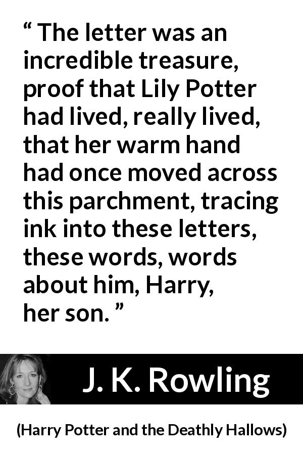 J. K. Rowling quote about words from Harry Potter and the Deathly Hallows - The letter was an incredible treasure, proof that Lily Potter had lived, really lived, that her warm hand had once moved across this parchment, tracing ink into these letters, these words, words about him, Harry, her son.
