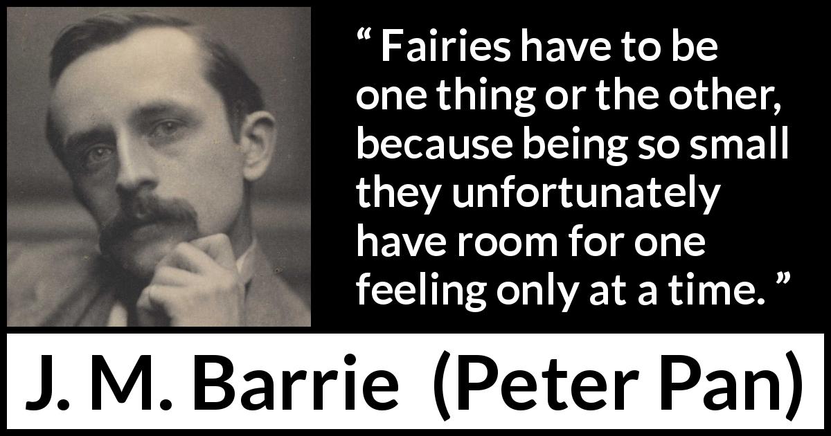 J. M. Barrie quote about feelings from Peter Pan - Fairies have to be one thing or the other, because being so small they unfortunately have room for one feeling only at a time.