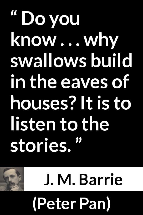 J. M. Barrie quote about listening from Peter Pan - Do you know . . . why swallows build in the eaves of houses? It is to listen to the stories.