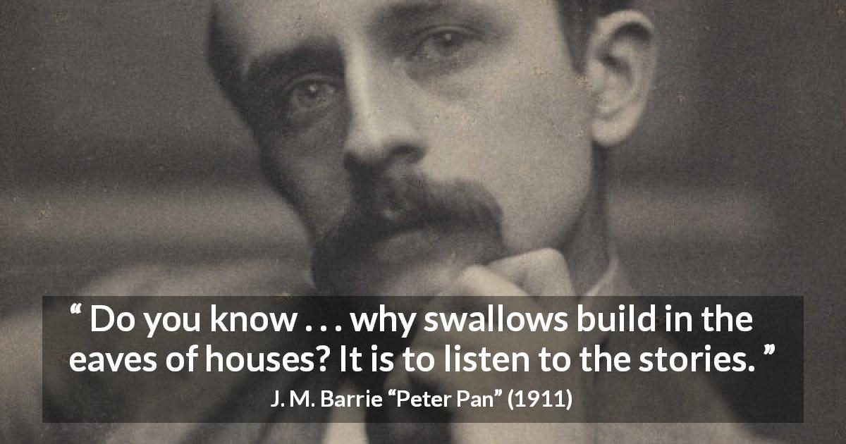 J. M. Barrie quote about listening from Peter Pan - Do you know . . . why swallows build in the eaves of houses? It is to listen to the stories.