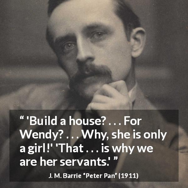 J. M. Barrie quote about women from Peter Pan - 'Build a house? . . . For Wendy? . . . Why, she is only a girl!' 'That . . . is why we are her servants.'