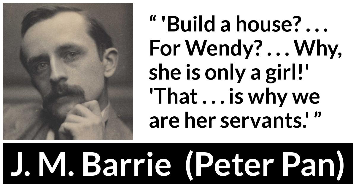 J. M. Barrie quote about women from Peter Pan - 'Build a house? . . . For Wendy? . . . Why, she is only a girl!' 'That . . . is why we are her servants.'