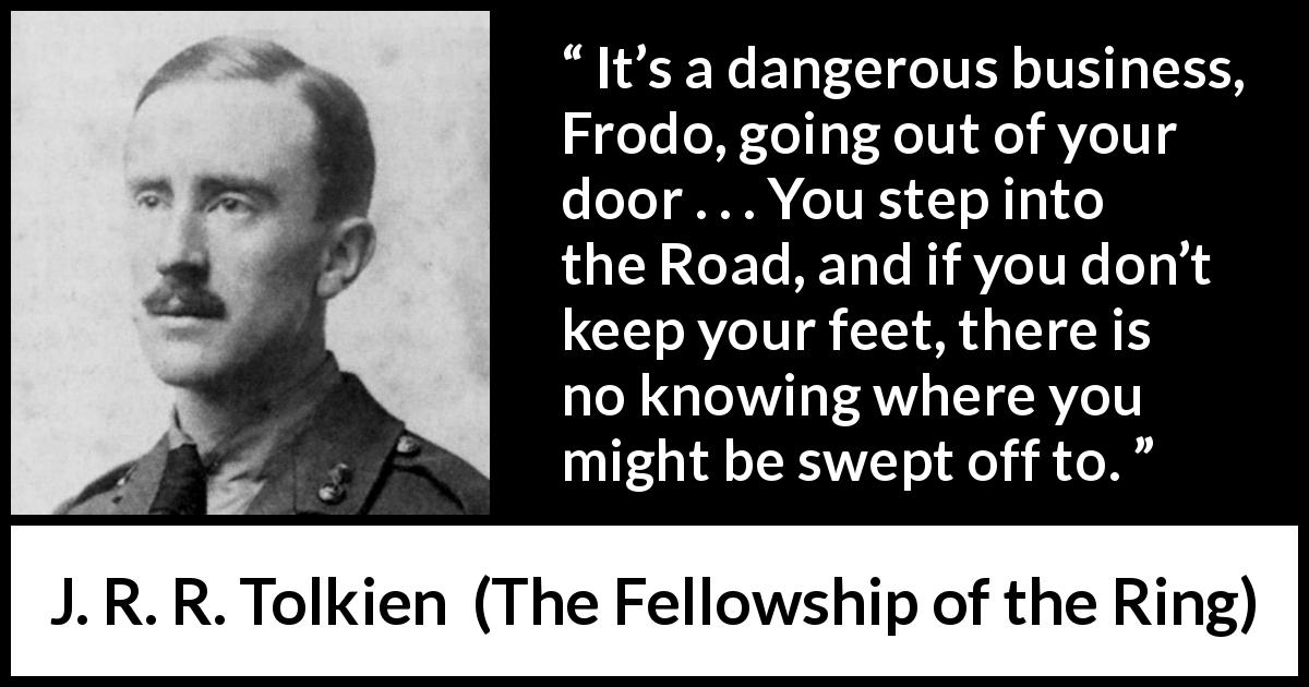 J. R. R. Tolkien quote about adventure from The Fellowship of the Ring - It’s a dangerous business, Frodo, going out of your door . . . You step into the Road, and if you don’t keep your feet, there is no knowing where you might be swept off to.