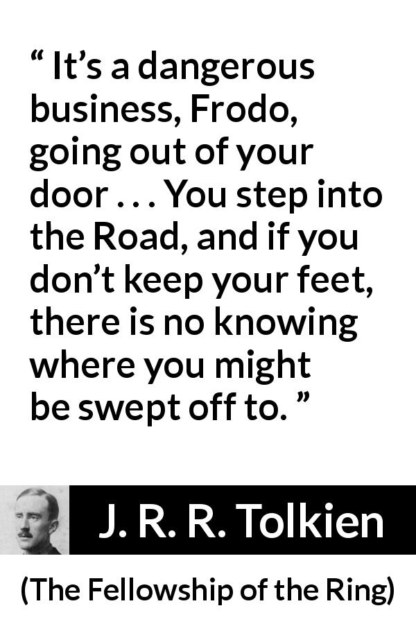 J. R. R. Tolkien quote about adventure from The Fellowship of the Ring - It’s a dangerous business, Frodo, going out of your door . . . You step into the Road, and if you don’t keep your feet, there is no knowing where you might be swept off to.