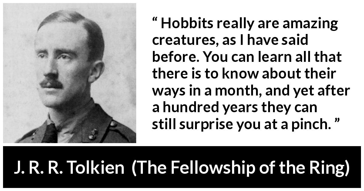 J. R. R. Tolkien quote about custom from The Fellowship of the Ring - Hobbits really are amazing creatures, as I have said before. You can learn all that there is to know about their ways in a month, and yet after a hundred years they can still surprise you at a pinch.