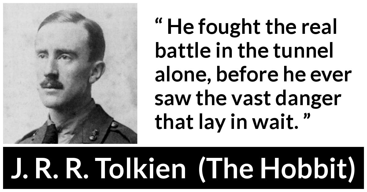 J. R. R. Tolkien quote about danger from The Hobbit - He fought the real battle in the tunnel alone, before he ever saw the vast danger that lay in wait.
