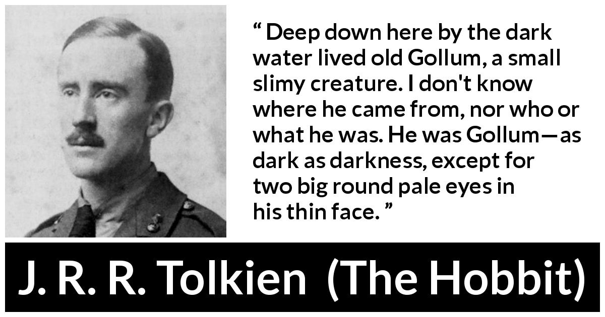 J. R. R. Tolkien quote about darkness from The Hobbit - Deep down here by the dark water lived old Gollum, a small slimy creature. I don't know where he came from, nor who or what he was. He was Gollum—as dark as darkness, except for two big round pale eyes in his thin face.