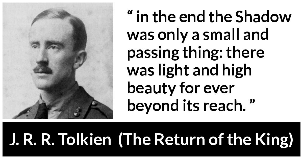 J. R. R. Tolkien quote about darkness from The Return of the King - in the end the Shadow was only a small and passing thing: there was light and high beauty for ever beyond its reach.