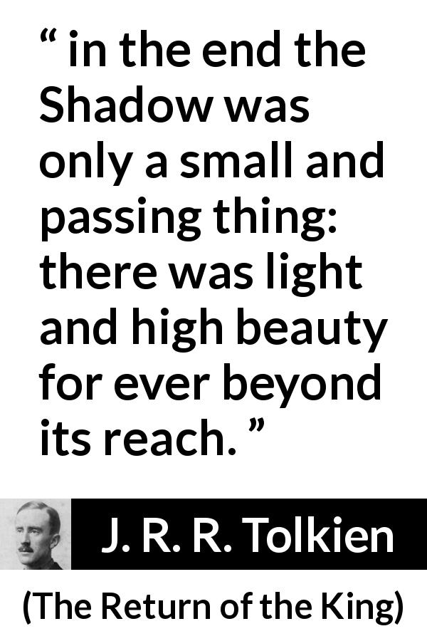 J. R. R. Tolkien quote about darkness from The Return of the King - in the end the Shadow was only a small and passing thing: there was light and high beauty for ever beyond its reach.