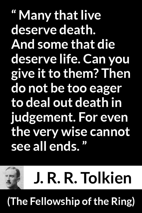 J. R. R. Tolkien quote about death from The Fellowship of the Ring - Many that live deserve death. And some that die deserve life. Can you give it to them? Then do not be too eager to deal out death in judgement. For even the very wise cannot see all ends.