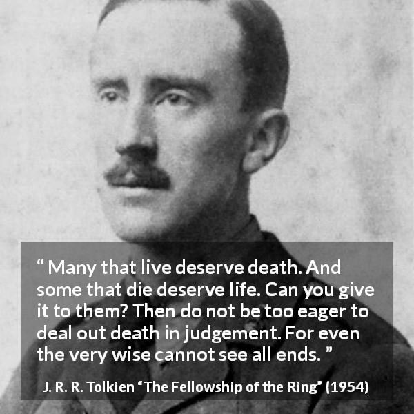 J. R. R. Tolkien quote about death from The Fellowship of the Ring - Many that live deserve death. And some that die deserve life. Can you give it to them? Then do not be too eager to deal out death in judgement. For even the very wise cannot see all ends.