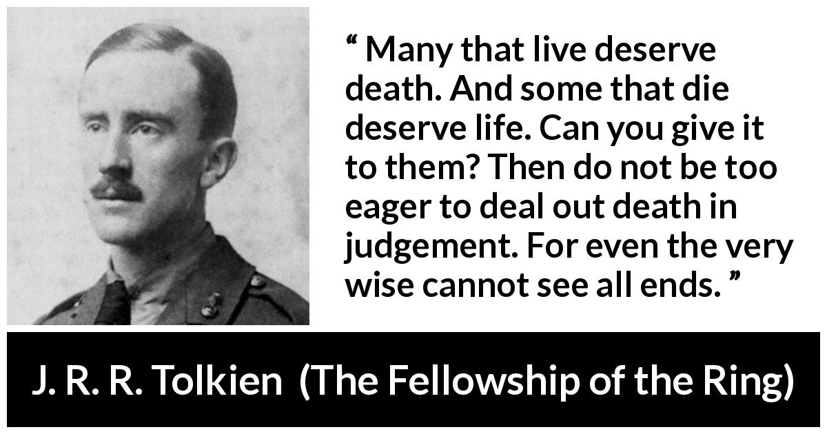 J. R. R. Tolkien quote about death from The Fellowship of the Ring - Many that live deserve death. And some that die deserve life. Can you give it to them? Then do not be too eager to deal out death in judgement. For even the very wise cannot see all ends.