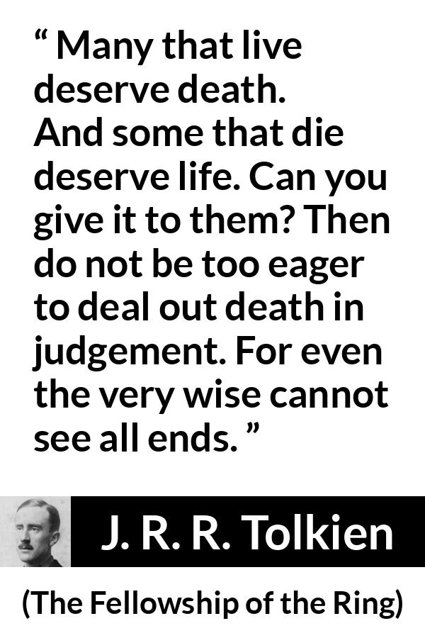 J. R. R. Tolkien quote about death from The Fellowship of the Ring - Many that live deserve death. And some that die deserve life. Can you give it to them? Then do not be too eager to deal out death in judgement. For even the very wise cannot see all ends.