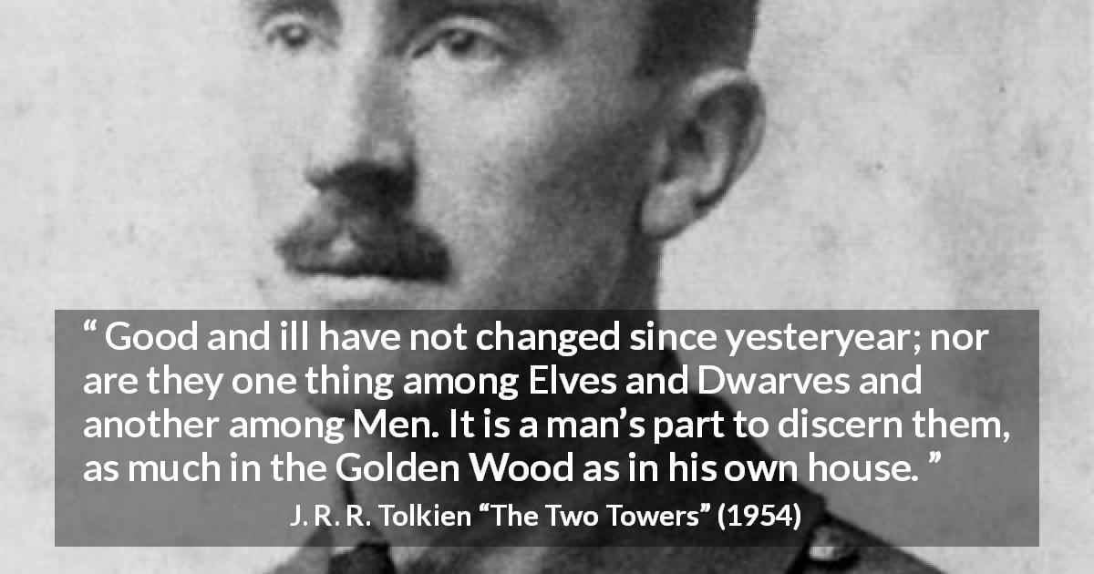 J. R. R. Tolkien quote about evil from The Two Towers - Good and ill have not changed since yesteryear; nor are they one thing among Elves and Dwarves and another among Men. It is a man’s part to discern them, as much in the Golden Wood as in his own house.