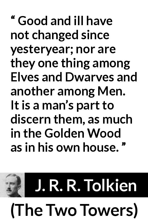 J. R. R. Tolkien quote about evil from The Two Towers - Good and ill have not changed since yesteryear; nor are they one thing among Elves and Dwarves and another among Men. It is a man’s part to discern them, as much in the Golden Wood as in his own house.