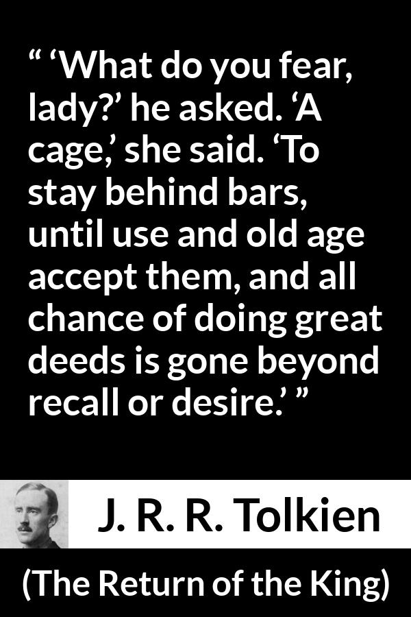 J. R. R. Tolkien quote about fear from The Return of the King - ‘What do you fear, lady?’ he asked. ‘A cage,’ she said. ‘To stay behind bars, until use and old age accept them, and all chance of doing great deeds is gone beyond recall or desire.’