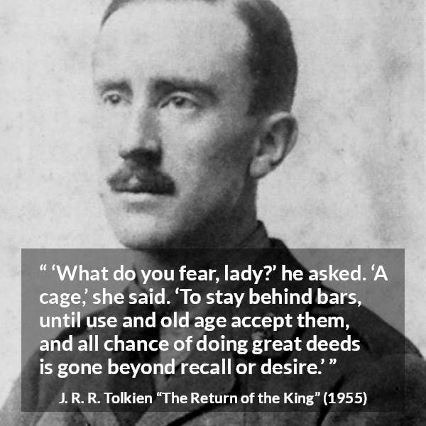 J. R. R. Tolkien quote about fear from The Return of the King - ‘What do you fear, lady?’ he asked. ‘A cage,’ she said. ‘To stay behind bars, until use and old age accept them, and all chance of doing great deeds is gone beyond recall or desire.’