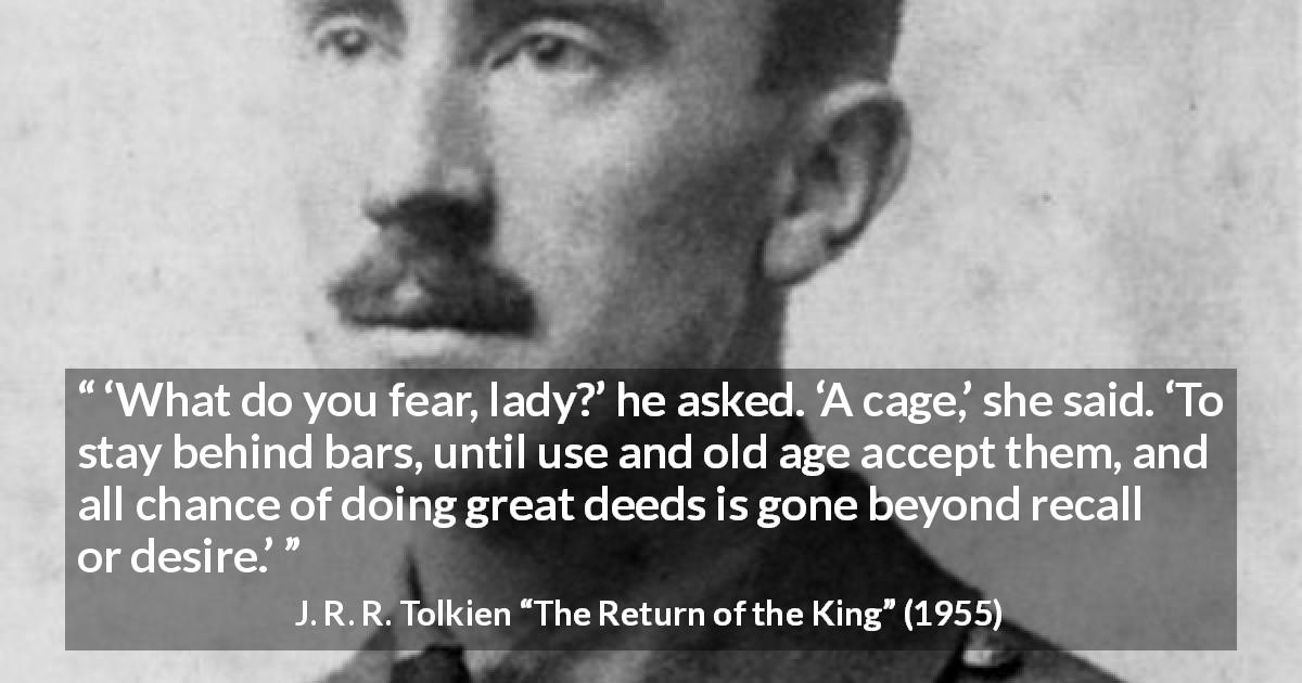 J. R. R. Tolkien quote about fear from The Return of the King - ‘What do you fear, lady?’ he asked. ‘A cage,’ she said. ‘To stay behind bars, until use and old age accept them, and all chance of doing great deeds is gone beyond recall or desire.’