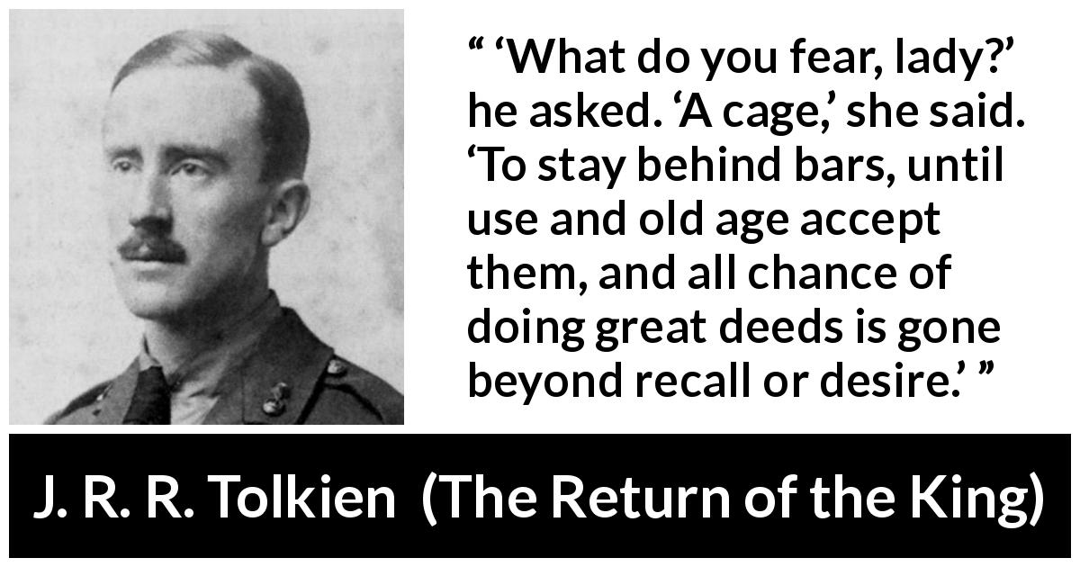 J. R. R. Tolkien quote about fear from The Return of the King - ‘What do you fear, lady?’ he asked. ‘A cage,’ she said. ‘To stay behind bars, until use and old age accept them, and all chance of doing great deeds is gone beyond recall or desire.’