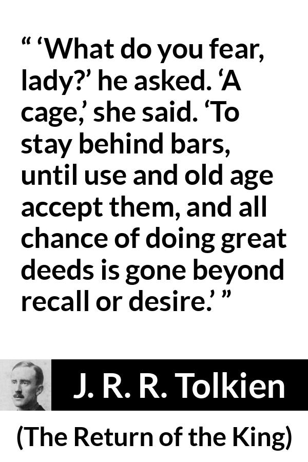 J. R. R. Tolkien quote about fear from The Return of the King - ‘What do you fear, lady?’ he asked. ‘A cage,’ she said. ‘To stay behind bars, until use and old age accept them, and all chance of doing great deeds is gone beyond recall or desire.’