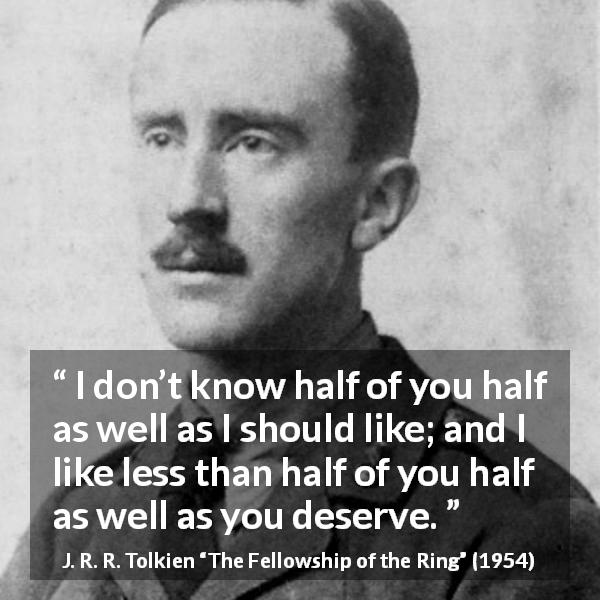 J. R. R. Tolkien quote about friendship from The Fellowship of the Ring - I don’t know half of you half as well as I should like; and I like less than half of you half as well as you deserve.