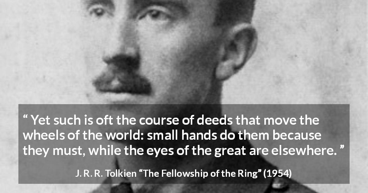J. R. R. Tolkien quote about greatness from The Fellowship of the Ring - Yet such is oft the course of deeds that move the wheels of the world: small hands do them because they must, while the eyes of the great are elsewhere.