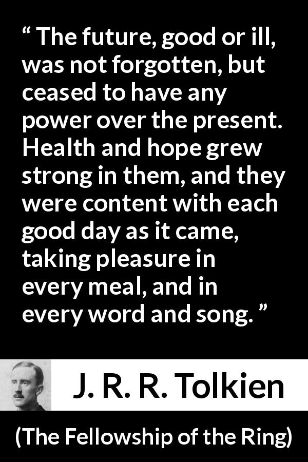 J. R. R. Tolkien quote about hope from The Fellowship of the Ring - The future, good or ill, was not forgotten, but ceased to have any power over the present. Health and hope grew strong in them, and they were content with each good day as it came, taking pleasure in every meal, and in every word and song.