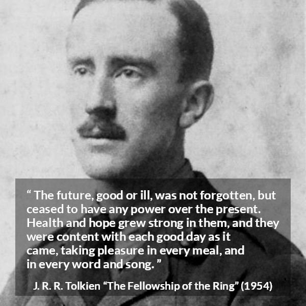 J. R. R. Tolkien quote about hope from The Fellowship of the Ring - The future, good or ill, was not forgotten, but ceased to have any power over the present. Health and hope grew strong in them, and they were content with each good day as it came, taking pleasure in every meal, and in every word and song.