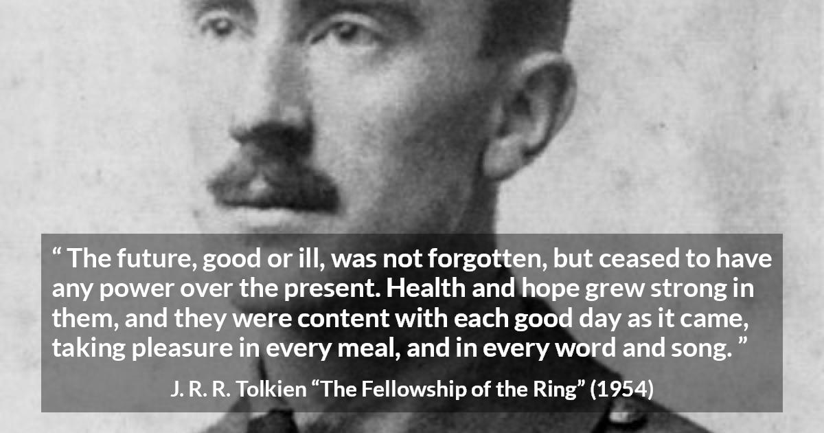 J. R. R. Tolkien quote about hope from The Fellowship of the Ring - The future, good or ill, was not forgotten, but ceased to have any power over the present. Health and hope grew strong in them, and they were content with each good day as it came, taking pleasure in every meal, and in every word and song.