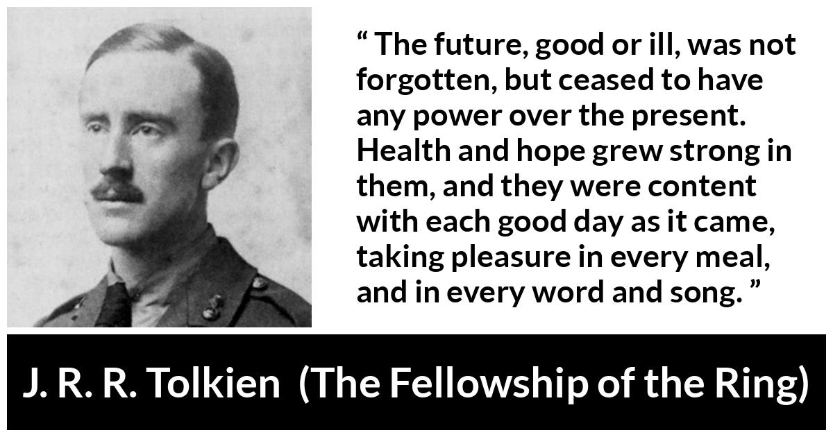 J. R. R. Tolkien quote about hope from The Fellowship of the Ring - The future, good or ill, was not forgotten, but ceased to have any power over the present. Health and hope grew strong in them, and they were content with each good day as it came, taking pleasure in every meal, and in every word and song.