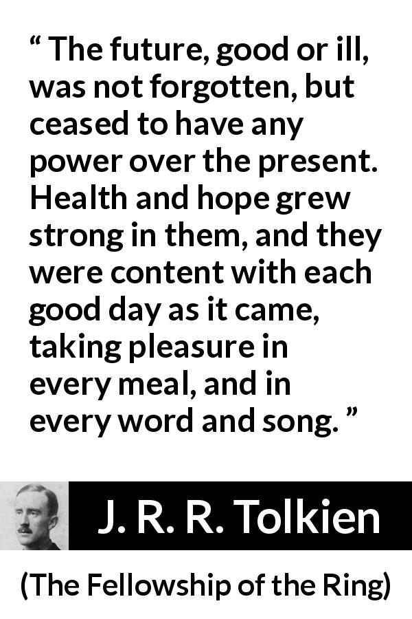 J. R. R. Tolkien quote about hope from The Fellowship of the Ring - The future, good or ill, was not forgotten, but ceased to have any power over the present. Health and hope grew strong in them, and they were content with each good day as it came, taking pleasure in every meal, and in every word and song.