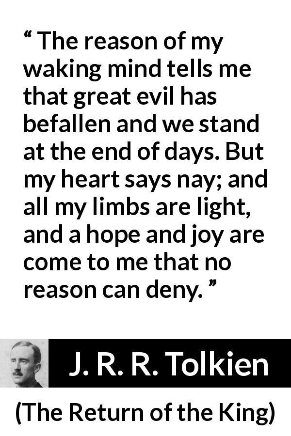 J. R. R. Tolkien quote about hope from The Return of the King - The reason of my waking mind tells me that great evil has befallen and we stand at the end of days. But my heart says nay; and all my limbs are light, and a hope and joy are come to me that no reason can deny.