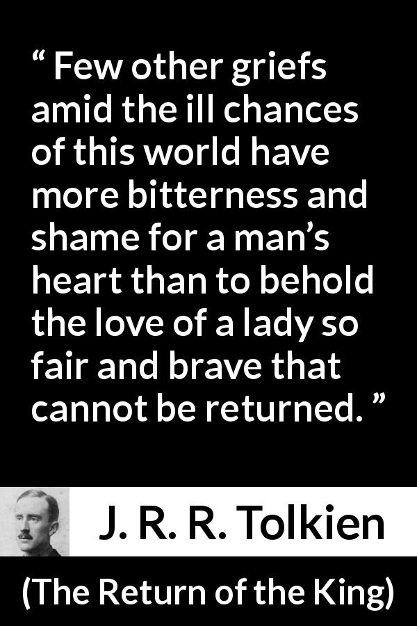 J. R. R. Tolkien quote about love from The Return of the King - Few other griefs amid the ill chances of this world have more bitterness and shame for a man’s heart than to behold the love of a lady so fair and brave that cannot be returned.